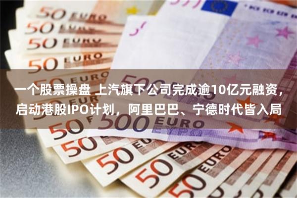 一个股票操盘 上汽旗下公司完成逾10亿元融资，启动港股IPO计划，阿里巴巴、宁德时代皆入局
