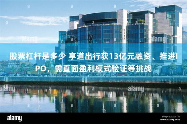 股票杠杆是多少 享道出行获13亿元融资、推进IPO，需直面盈利模式验证等挑战