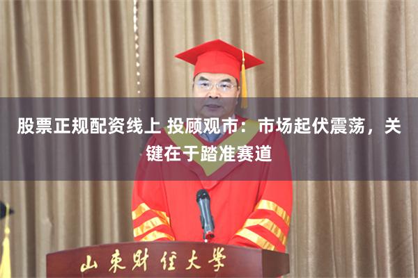 股票正规配资线上 投顾观市：市场起伏震荡，关键在于踏准赛道
