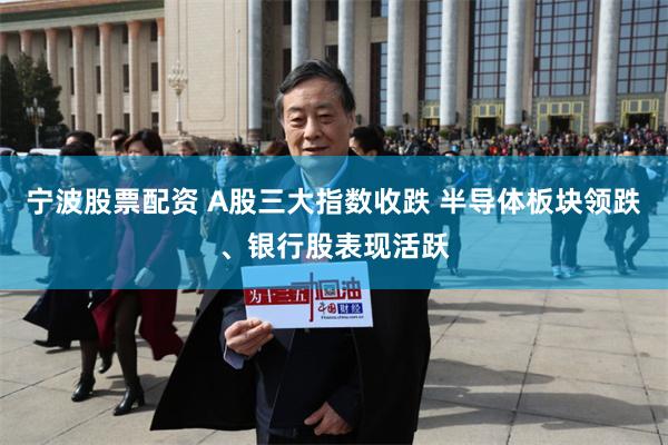 宁波股票配资 A股三大指数收跌 半导体板块领跌、银行股表现活跃