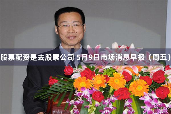 股票配资是去股票公司 5月9日市场消息早报（周五）