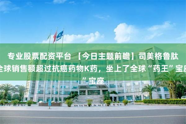 专业股票配资平台 【今日主题前瞻】司美格鲁肽全球销售额超过抗癌药物K药，坐上了全球“药王”宝座