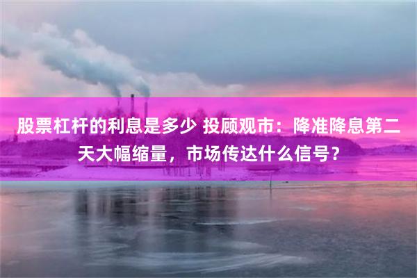 股票杠杆的利息是多少 投顾观市：降准降息第二天大幅缩量，市场传达什么信号？