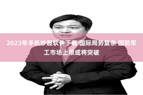 2023年手机炒股软件下载 国际局势复杂 国防军工市场上限或将突破