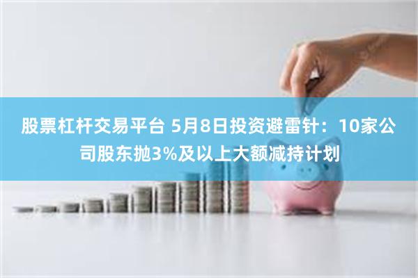 股票杠杆交易平台 5月8日投资避雷针：10家公司股东抛3%及以上大额减持计划