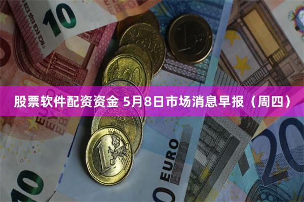 股票软件配资资金 5月8日市场消息早报（周四）