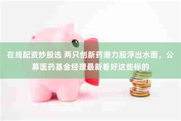 在线配资炒股选 两只创新药潜力股浮出水面，公募医药基金经理最新看好这些标的
