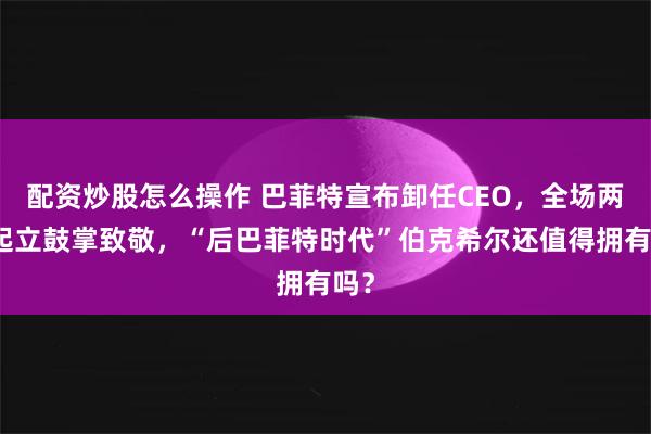 配资炒股怎么操作 巴菲特宣布卸任CEO，全场两次起立鼓掌致敬，“后巴菲特时代”伯克希尔还值得拥有吗？
