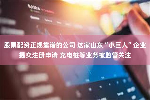 股票配资正规靠谱的公司 这家山东“小巨人”企业提交注册申请 充电桩等业务被监管关注