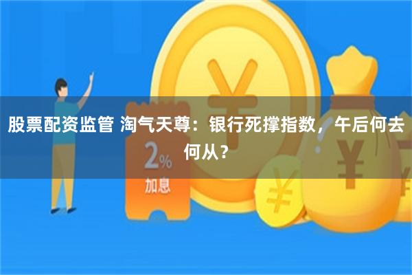 股票配资监管 淘气天尊:银行死撑指数,午后何去何从?