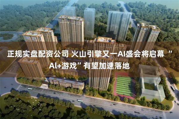 正规实盘配资公司 火山引擎又一AI盛会将启幕 “Al+游戏”有望加速落地