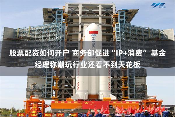 股票配资如何开户 商务部促进“IP+消费” 基金经理称潮玩行业还看不到天花板