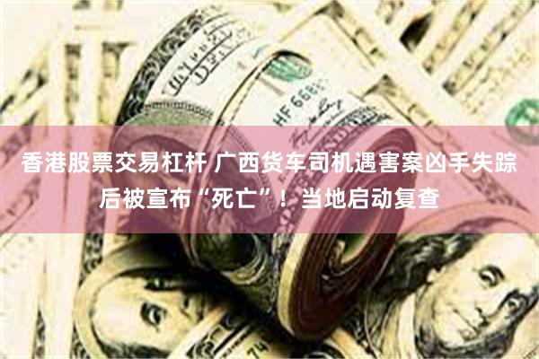 香港股票交易杠杆 广西货车司机遇害案凶手失踪后被宣布“死亡”！当地启动复查