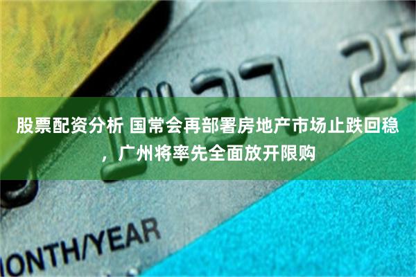 股票配资分析 国常会再部署房地产市场止跌回稳，广州将率先全面放开限购