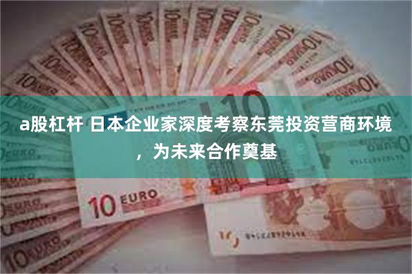 a股杠杆 日本企业家深度考察东莞投资营商环境，为未来合作奠基