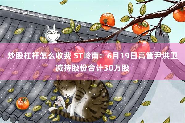 炒股杠杆怎么收费 ST岭南：6月19日高管尹洪卫减持股份合计30万股
