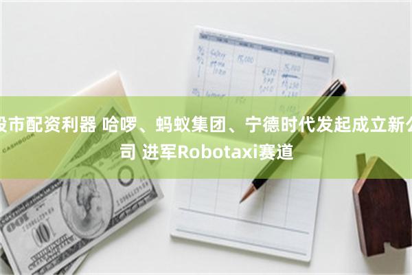 股市配资利器 哈啰、蚂蚁集团、宁德时代发起成立新公司 进军Robotaxi赛道