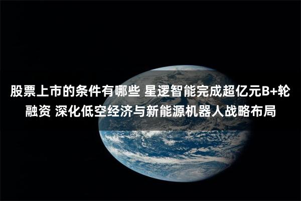 股票上市的条件有哪些 星逻智能完成超亿元B+轮融资 深化低空经济与新能源机器人战略布局