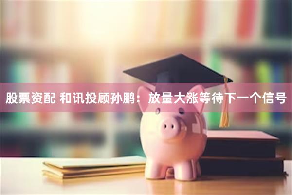 股票资配 和讯投顾孙鹏：放量大涨等待下一个信号