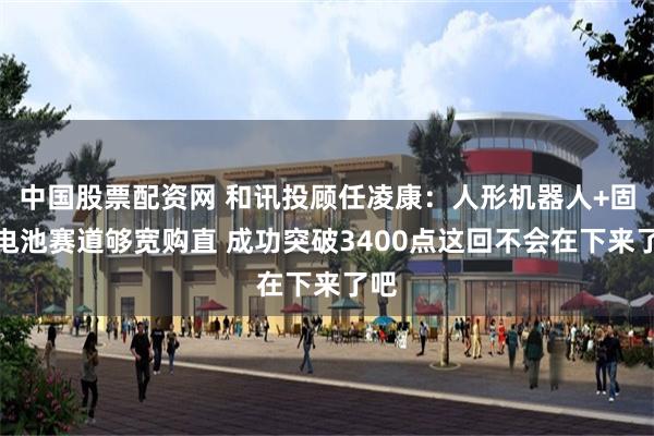 中国股票配资网 和讯投顾任凌康：人形机器人+固态电池赛道够宽购直 成功突破3400点这回不会在下来了吧