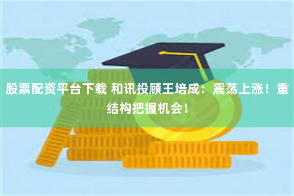 股票配资平台下载 和讯投顾王培成：震荡上涨！重结构把握机会！