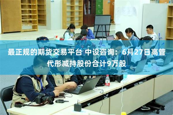 最正规的期货交易平台 中设咨询：6月27日高管代彤减持股份合计9万股