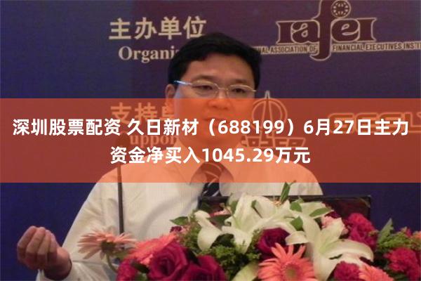 深圳股票配资 久日新材（688199）6月27日主力资金净买入1045.29万元