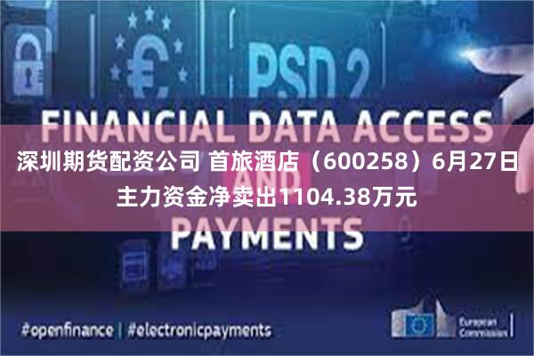 深圳期货配资公司 首旅酒店（600258）6月27日主力资金净卖出1104.38万元