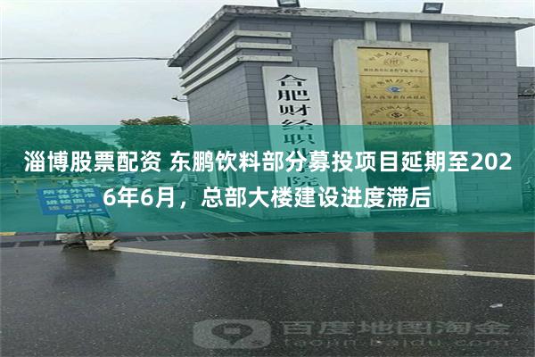 淄博股票配资 东鹏饮料部分募投项目延期至2026年6月，总部大楼建设进度滞后