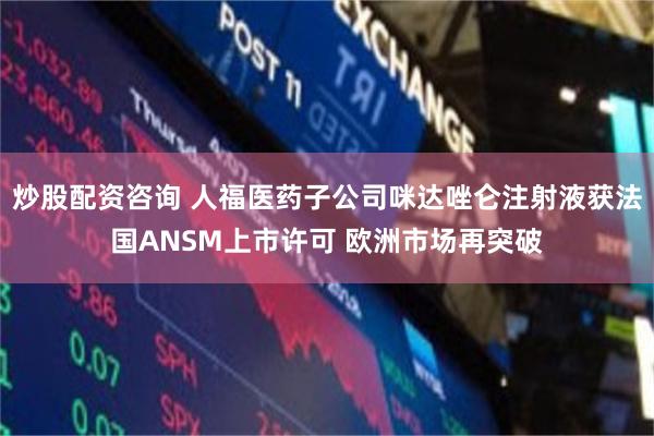 炒股配资咨询 人福医药子公司咪达唑仑注射液获法国ANSM上市许可 欧洲市场再突破