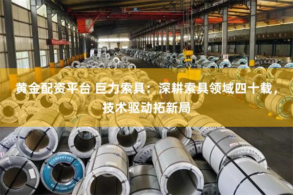 黄金配资平台 巨力索具：深耕索具领域四十载，技术驱动拓新局