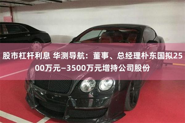 股市杠杆利息 华测导航：董事、总经理朴东国拟2500万元—3500万元增持公司股份