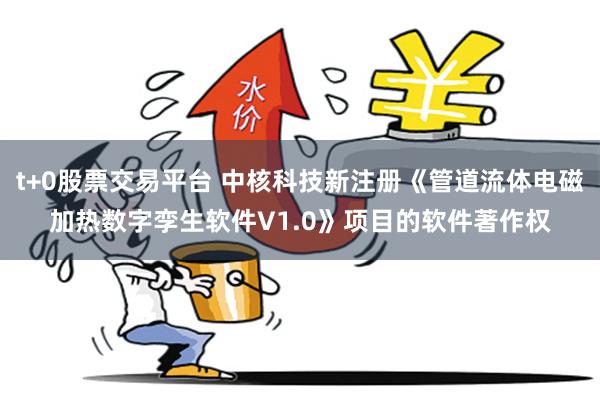 t+0股票交易平台 中核科技新注册《管道流体电磁加热数字孪生软件V1.0》项目的软件著作权