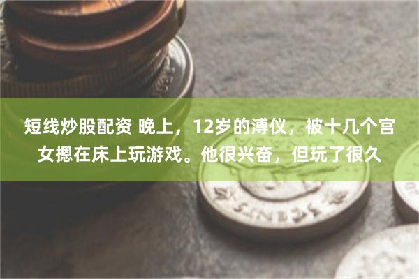 短线炒股配资 晚上，12岁的溥仪，被十几个宫女摁在床上玩游戏。他很兴奋，但玩了很久