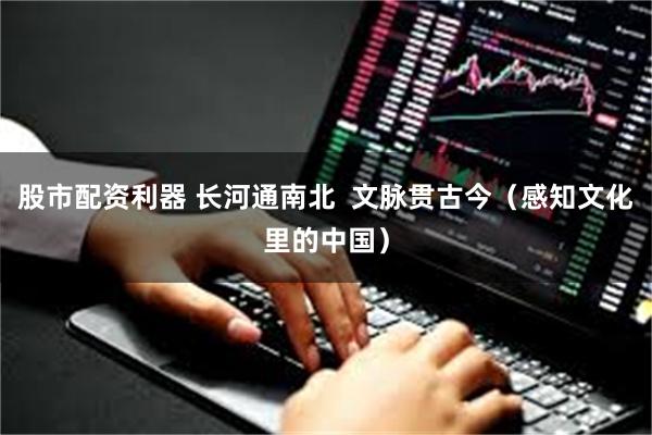 股市配资利器 长河通南北  文脉贯古今（感知文化里的中国）