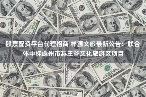 股票配资平台代理招商 祥源文旅最新公告：联合体中标嵊州市越王谷文化旅游区项目