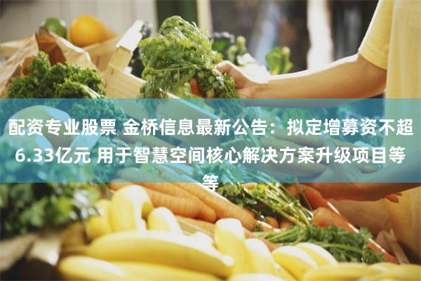 配资专业股票 金桥信息最新公告：拟定增募资不超6.33亿元 用于智慧空间核心解决方案升级项目等