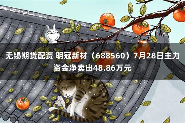无锡期货配资 明冠新材（688560）7月28日主力资金净卖出48.86万元