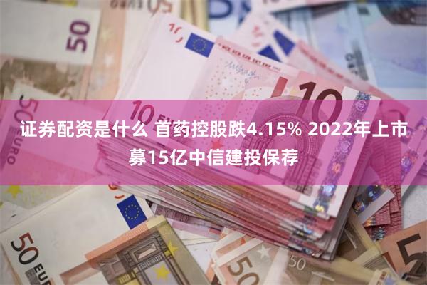 证券配资是什么 首药控股跌4.15% 2022年上市募15亿中信建投保荐