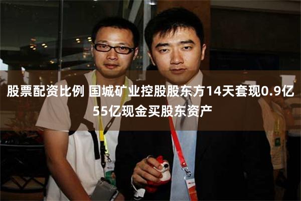股票配资比例 国城矿业控股股东方14天套现0.9亿 55亿现金买股东资产