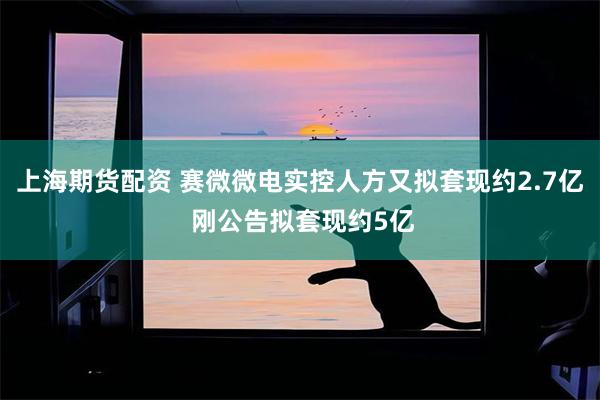 上海期货配资 赛微微电实控人方又拟套现约2.7亿 刚公告拟套现约5亿