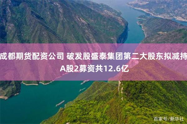 成都期货配资公司 破发股盛泰集团第二大股东拟减持 A股2募资共12.6亿