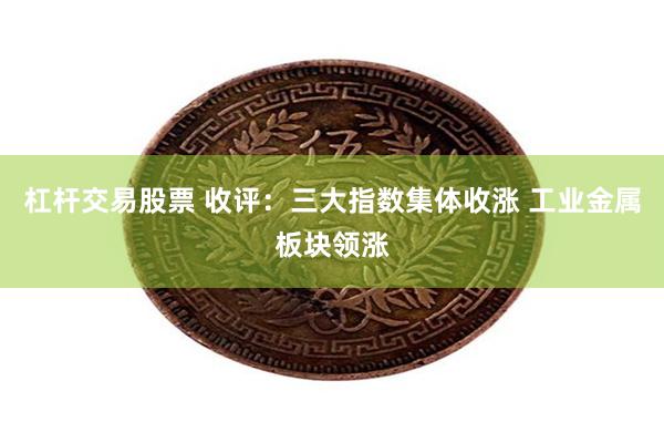 杠杆交易股票 收评：三大指数集体收涨 工业金属板块领涨