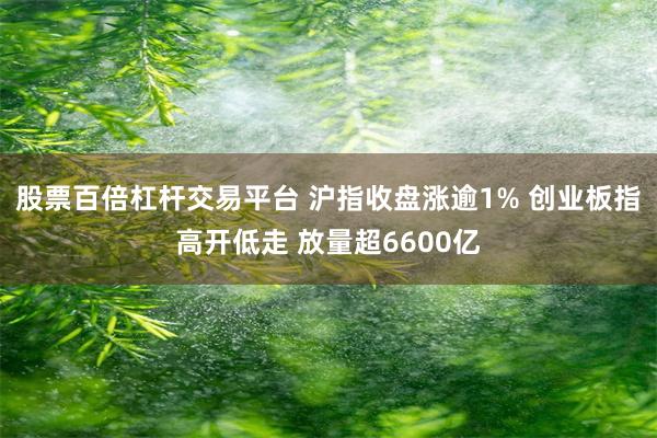 股票百倍杠杆交易平台 沪指收盘涨逾1% 创业板指高开低走 放量超6600亿