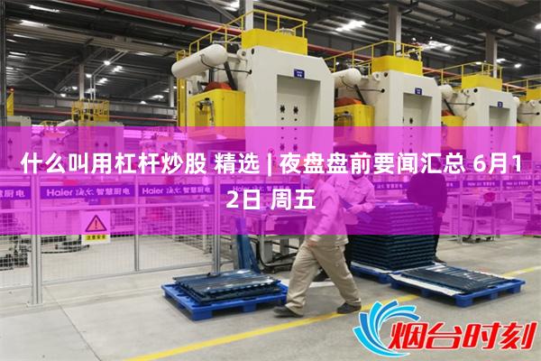 什么叫用杠杆炒股 精选 | 夜盘盘前要闻汇总 6月12日 周五