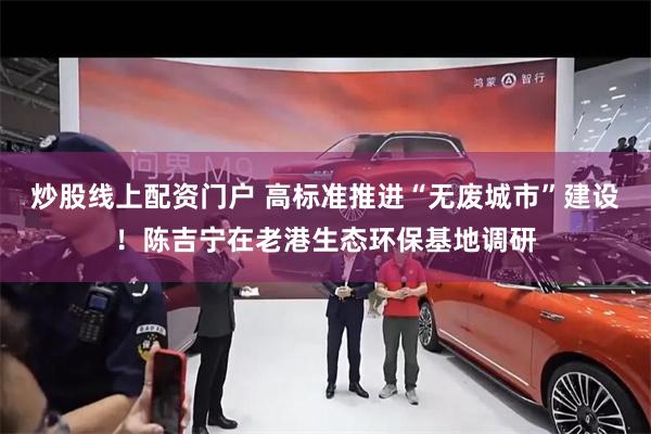 炒股线上配资门户 高标准推进“无废城市”建设！陈吉宁在老港生态环保基地调研