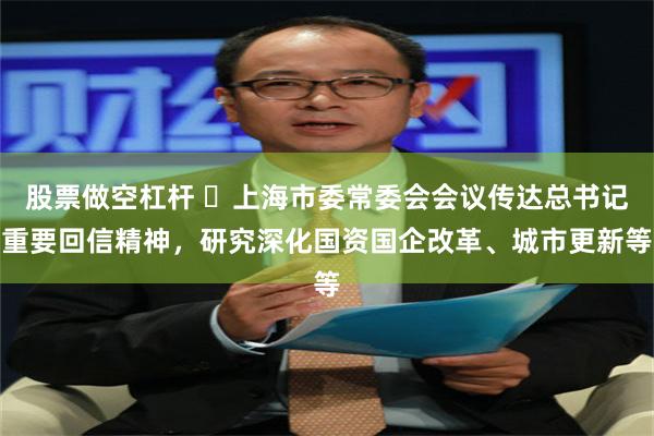 股票做空杠杆 ​上海市委常委会会议传达总书记重要回信精神，研究深化国资国企改革、城市更新等