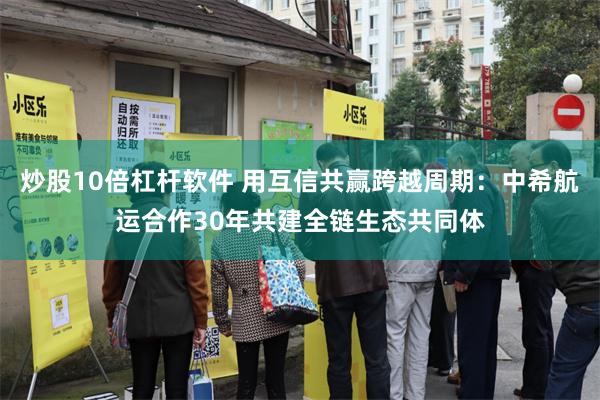 炒股10倍杠杆软件 用互信共赢跨越周期：中希航运合作30年共建全链生态共同体