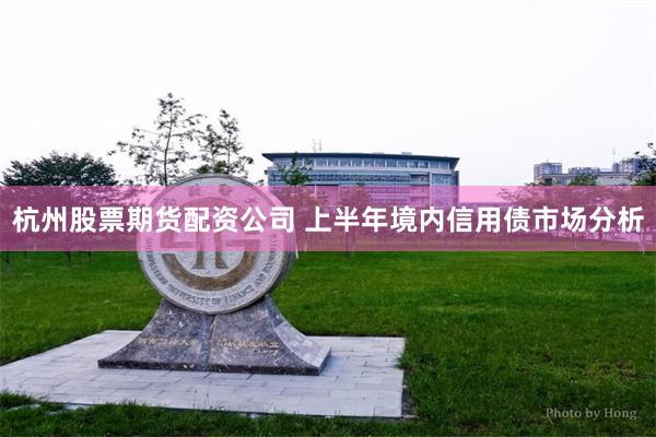 杭州股票期货配资公司 上半年境内信用债市场分析
