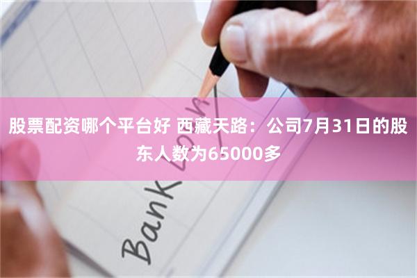 股票配资哪个平台好 西藏天路：公司7月31日的股东人数为65000多